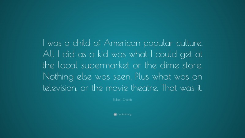 Robert Crumb Quote: “I was a child of American popular culture. All I did as a kid was what I could get at the local supermarket or the dime store. Nothing else was seen. Plus what was on television, or the movie theatre. That was it.”