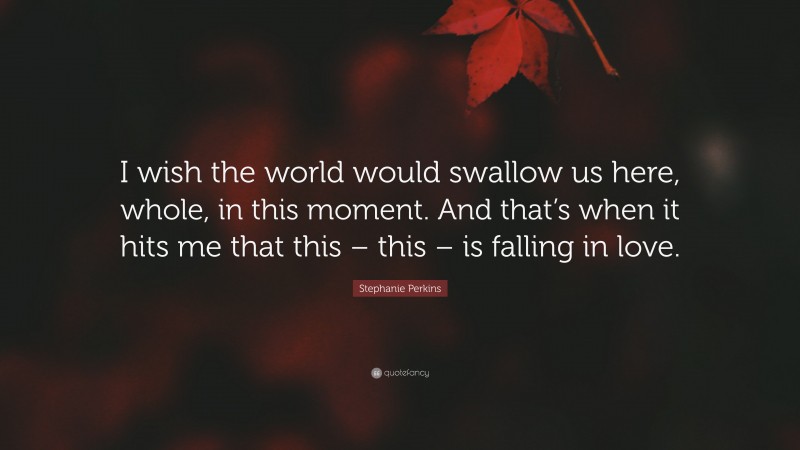 Stephanie Perkins Quote: “I wish the world would swallow us here, whole, in this moment. And that’s when it hits me that this – this – is falling in love.”