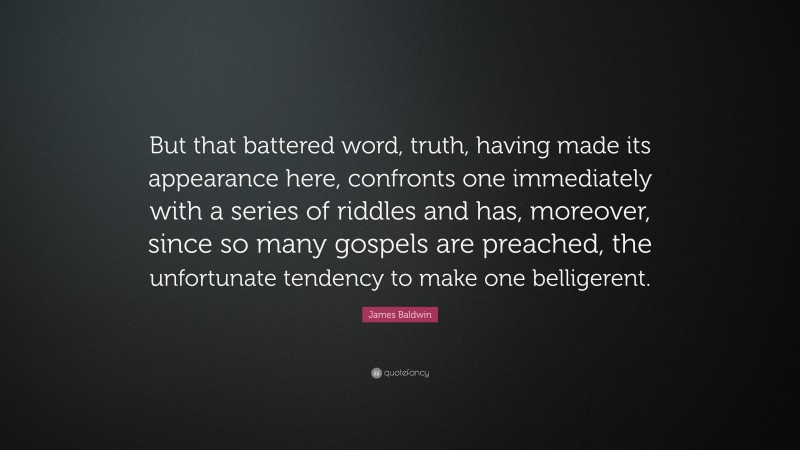 James Baldwin Quote: “But that battered word, truth, having made its appearance here, confronts one immediately with a series of riddles and has, moreover, since so many gospels are preached, the unfortunate tendency to make one belligerent.”