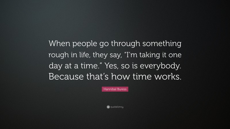 Hannibal Buress Quote: “When people go through something rough in life, they say, “I’m taking it one day at a time.” Yes, so is everybody. Because that’s how time works.”