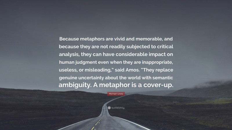 Michael Lewis Quote: “Because metaphors are vivid and memorable, and because they are not readily subjected to critical analysis, they can have considerable impact on human judgment even when they are inappropriate, useless, or misleading,” said Amos. “They replace genuine uncertainty about the world with semantic ambiguity. A metaphor is a cover-up.”