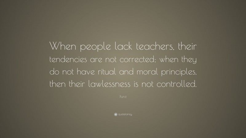 Xunzi Quote: “When people lack teachers, their tendencies are not corrected; when they do not have ritual and moral principles, then their lawlessness is not controlled.”
