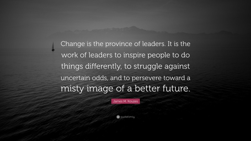 James M. Kouzes Quote: “Change is the province of leaders. It is the work of leaders to inspire people to do things differently, to struggle against uncertain odds, and to persevere toward a misty image of a better future.”