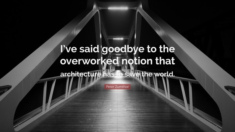 Peter Zumthor Quote: “I’ve said goodbye to the overworked notion that architecture has to save the world.”