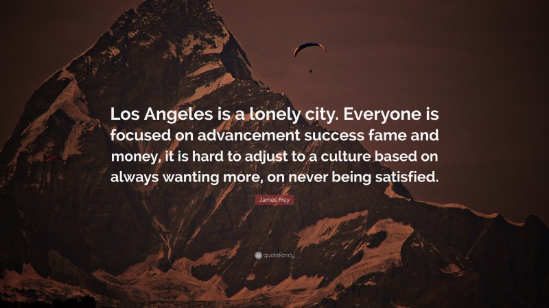 James Frey Quote: “Los Angeles is a lonely city. Everyone is focused on advancement success fame and money, it is hard to adjust to a culture based on always wanting more, on never being satisfied.”