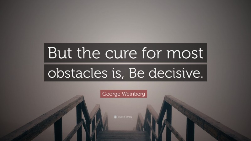 George Weinberg Quote: “But the cure for most obstacles is, Be decisive.”