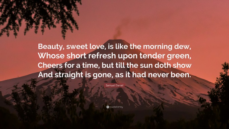 Samuel Daniel Quote: “Beauty, sweet love, is like the morning dew, Whose short refresh upon tender green, Cheers for a time, but till the sun doth show And straight is gone, as it had never been.”