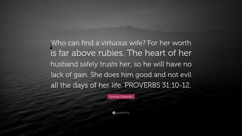 Stormie Omartian Quote: “Who can find a virtuous wife? For her worth is far above rubies. The heart of her husband safely trusts her; so he will have no lack of gain. She does him good and not evil all the days of her life. PROVERBS 31:10-12.”