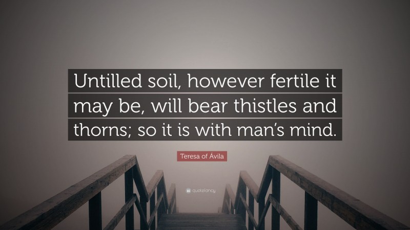 Teresa of Ávila Quote: “Untilled soil, however fertile it may be, will bear thistles and thorns; so it is with man’s mind.”