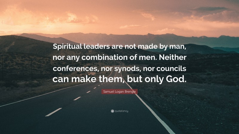 Samuel Logan Brengle Quote: “Spiritual leaders are not made by man, nor any combination of men. Neither conferences, nor synods, nor councils can make them, but only God.”