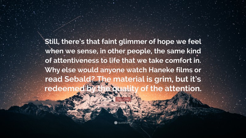 Teju Cole Quote: “Still, there’s that faint glimmer of hope we feel when we sense, in other people, the same kind of attentiveness to life that we take comfort in. Why else would anyone watch Haneke films or read Sebald? The material is grim, but it’s redeemed by the quality of the attention.”