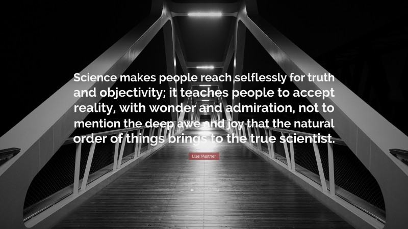 Lise Meitner Quote: “Science makes people reach selflessly for truth and objectivity; it teaches people to accept reality, with wonder and admiration, not to mention the deep awe and joy that the natural order of things brings to the true scientist.”