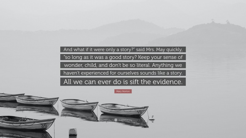 Mary Norton Quote: “And what if it were only a story?” said Mrs. May quickly, “so long as it was a good story? Keep your sense of wonder, child, and don’t be so literal. Anything we haven’t experienced for ourselves sounds like a story. All we can ever do is sift the evidence.”