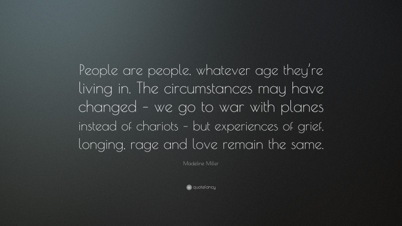 Madeline Miller Quote: “People are people, whatever age they’re living in. The circumstances may have changed – we go to war with planes instead of chariots – but experiences of grief, longing, rage and love remain the same.”