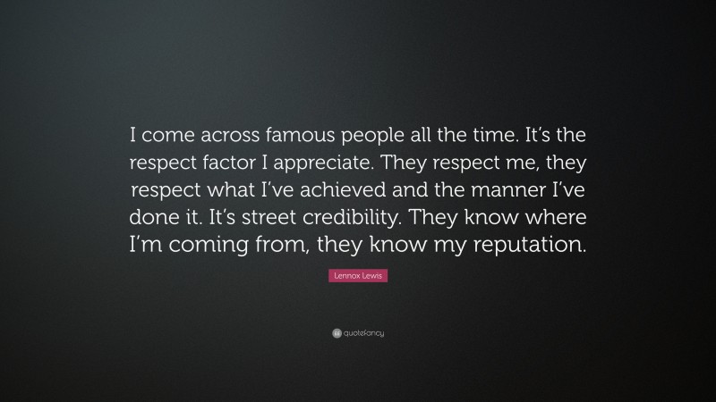 Lennox Lewis Quote: “I come across famous people all the time. It’s the respect factor I appreciate. They respect me, they respect what I’ve achieved and the manner I’ve done it. It’s street credibility. They know where I’m coming from, they know my reputation.”