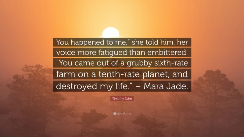 Timothy Zahn Quote: “You happened to me,” she told him, her voice more fatigued than embittered. “You came out of a grubby sixth-rate farm on a tenth-rate planet, and destroyed my life.” – Mara Jade.”
