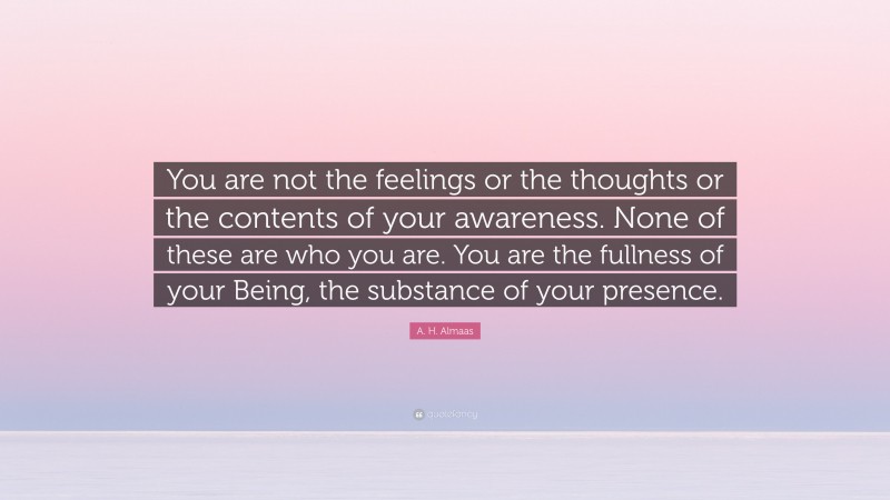 A. H. Almaas Quote: “You are not the feelings or the thoughts or the contents of your awareness. None of these are who you are. You are the fullness of your Being, the substance of your presence.”