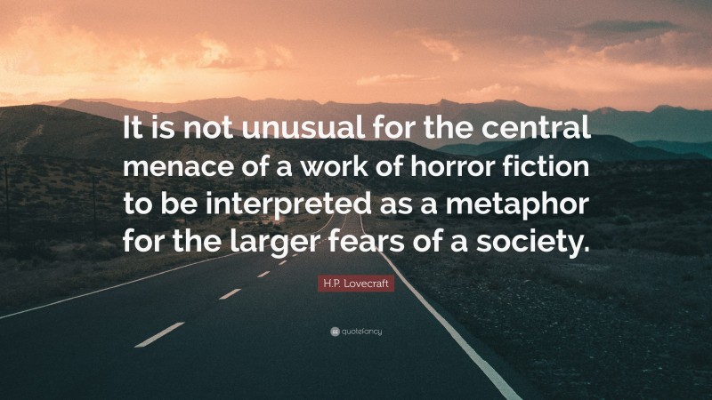 H.P. Lovecraft Quote: “It is not unusual for the central menace of a work of horror fiction to be interpreted as a metaphor for the larger fears of a society.”