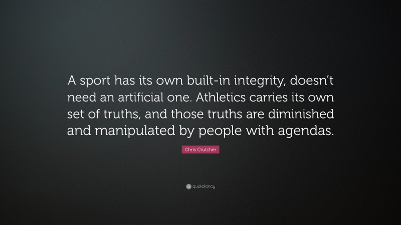 Chris Crutcher Quote: “A sport has its own built-in integrity, doesn’t need an artificial one. Athletics carries its own set of truths, and those truths are diminished and manipulated by people with agendas.”