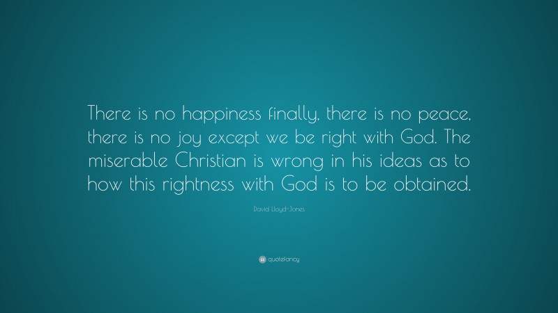 David Lloyd-Jones Quote: “There is no happiness finally, there is no peace, there is no joy except we be right with God. The miserable Christian is wrong in his ideas as to how this rightness with God is to be obtained.”
