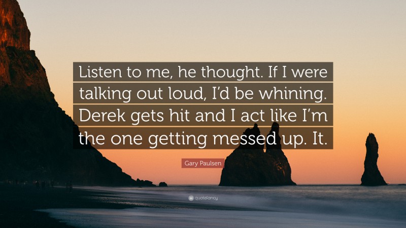 Gary Paulsen Quote: “Listen to me, he thought. If I were talking out loud, I’d be whining. Derek gets hit and I act like I’m the one getting messed up. It.”