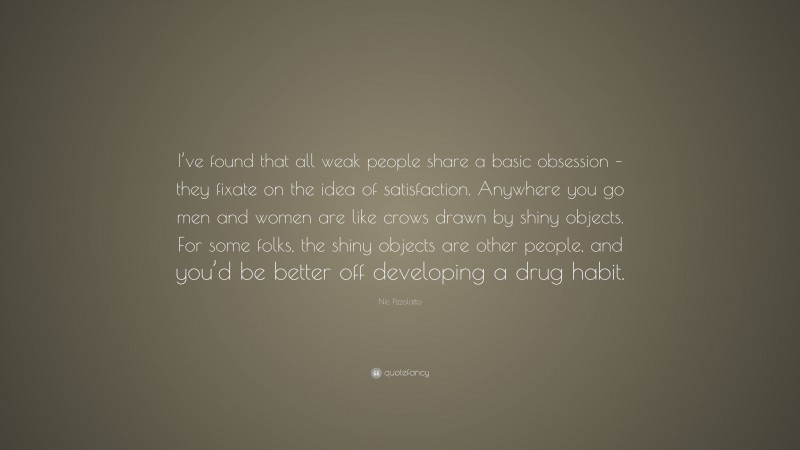 Nic Pizzolatto Quote: “I’ve found that all weak people share a basic obsession – they fixate on the idea of satisfaction. Anywhere you go men and women are like crows drawn by shiny objects. For some folks, the shiny objects are other people, and you’d be better off developing a drug habit.”