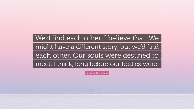 Amanda Richardson Quote: “We’d find each other. I believe that. We might have a different story, but we’d find each other. Our souls were destined to meet, I think, long before our bodies were.”