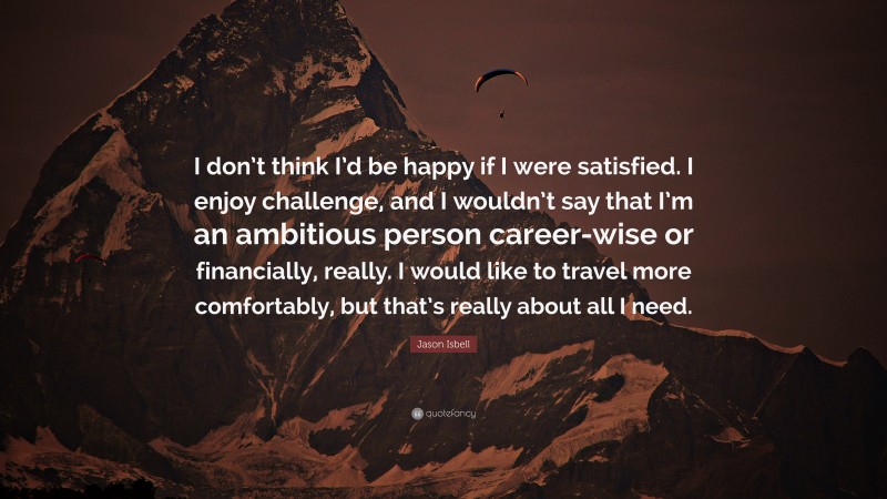 Jason Isbell Quote: “I don’t think I’d be happy if I were satisfied. I enjoy challenge, and I wouldn’t say that I’m an ambitious person career-wise or financially, really. I would like to travel more comfortably, but that’s really about all I need.”
