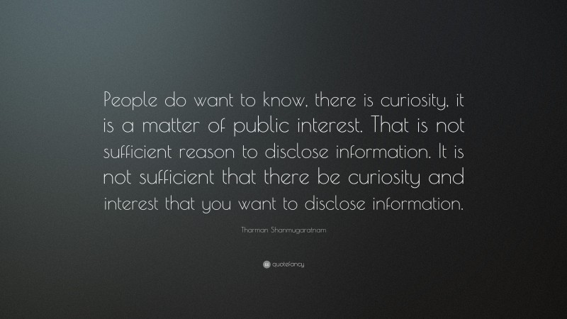 Tharman Shanmugaratnam Quote: “People do want to know, there is curiosity, it is a matter of public interest. That is not sufficient reason to disclose information. It is not sufficient that there be curiosity and interest that you want to disclose information.”