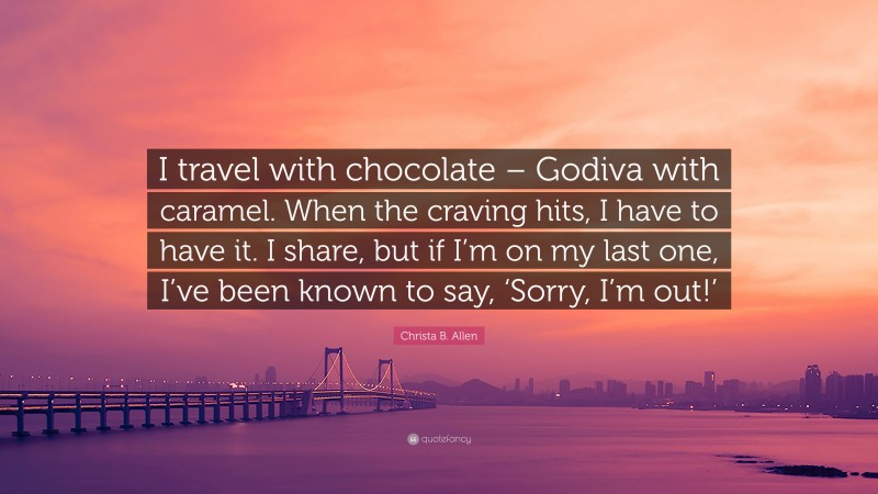 Christa B. Allen Quote: “I travel with chocolate – Godiva with caramel. When the craving hits, I have to have it. I share, but if I’m on my last one, I’ve been known to say, ‘Sorry, I’m out!’”