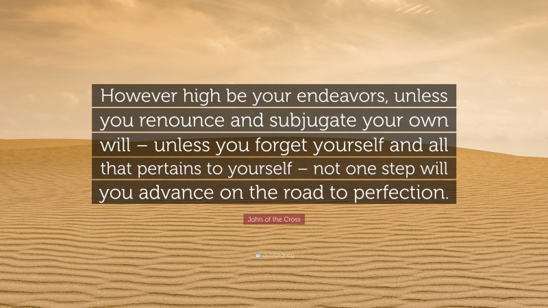 John of the Cross Quote: “However high be your endeavors, unless you renounce and subjugate your own will – unless you forget yourself and all that pertains to yourself – not one step will you advance on the road to perfection.”