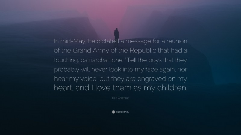 Ron Chernow Quote: “In mid-May, he dictated a message for a reunion of the Grand Army of the Republic that had a touching, patriarchal tone: “Tell the boys that they probably will never look into my face again, nor hear my voice, but they are engraved on my heart, and I love them as my children.”
