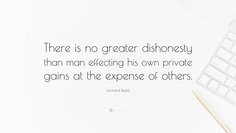 Leonard Read Quote: “There is no greater dishonesty than man effecting his own private gains at the expense of others.”