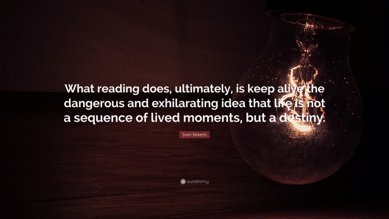 Sven Birkerts Quote: “What reading does, ultimately, is keep alive the dangerous and exhilarating idea that life is not a sequence of lived moments, but a destiny.”