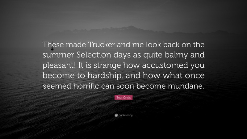 Bear Grylls Quote: “These made Trucker and me look back on the summer Selection days as quite balmy and pleasant! It is strange how accustomed you become to hardship, and how what once seemed horrific can soon become mundane.”