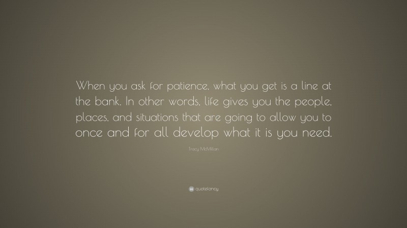 Tracy McMillan Quote: “When you ask for patience, what you get is a line at the bank. In other words, life gives you the people, places, and situations that are going to allow you to once and for all develop what it is you need.”