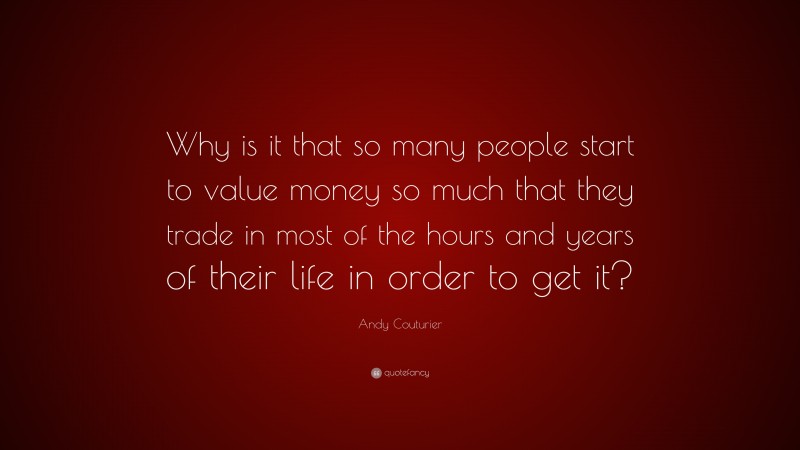 Andy Couturier Quote: “Why is it that so many people start to value money so much that they trade in most of the hours and years of their life in order to get it?”