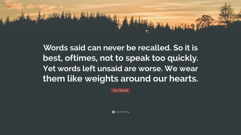 Ann Rinaldi Quote: “Words said can never be recalled. So it is best, oftimes, not to speak too quickly. Yet words left unsaid are worse. We wear them like weights around our hearts.”