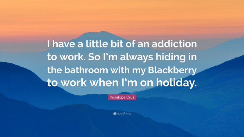 Penelope Cruz Quote: “I have a little bit of an addiction to work. So I’m always hiding in the bathroom with my Blackberry to work when I’m on holiday.”