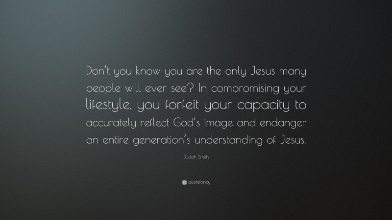 Judah Smith Quote: “Don’t you know you are the only Jesus many people will ever see? In compromising your lifestyle, you forfeit your capacity to accurately reflect God’s image and endanger an entire generation’s understanding of Jesus.”