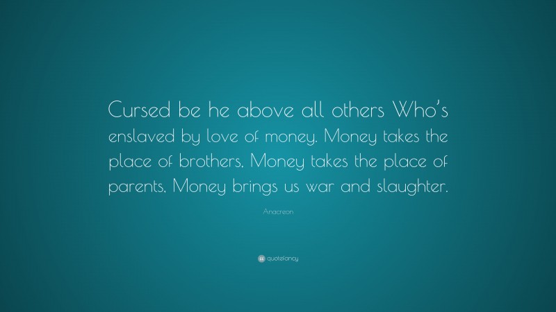 Anacreon Quote: “Cursed be he above all others Who’s enslaved by love of money. Money takes the place of brothers, Money takes the place of parents, Money brings us war and slaughter.”