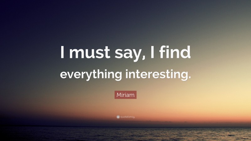 Miriam Quote: “I must say, I find everything interesting.”