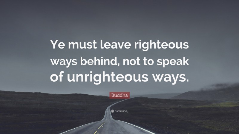 Buddha Quote: “Ye must leave righteous ways behind, not to speak of unrighteous ways.”