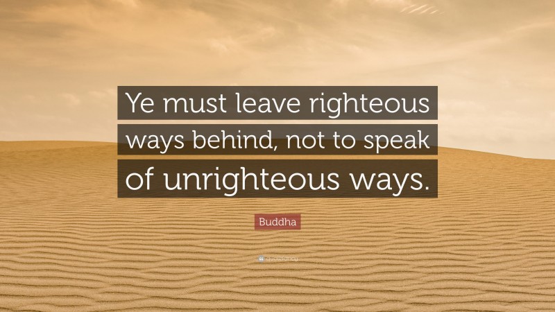 Buddha Quote: “Ye must leave righteous ways behind, not to speak of unrighteous ways.”
