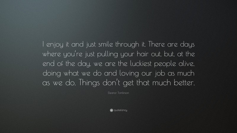 Eleanor Tomlinson Quote: “I enjoy it and just smile through it. There are days where you’re just pulling your hair out, but, at the end of the day, we are the luckiest people alive, doing what we do and loving our job as much as we do. Things don’t get that much better.”