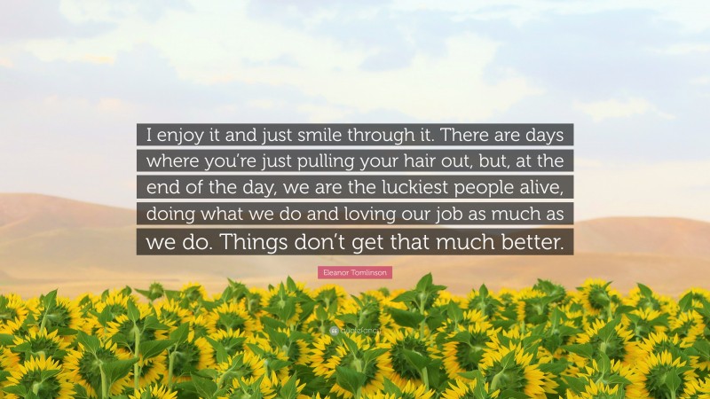 Eleanor Tomlinson Quote: “I enjoy it and just smile through it. There are days where you’re just pulling your hair out, but, at the end of the day, we are the luckiest people alive, doing what we do and loving our job as much as we do. Things don’t get that much better.”