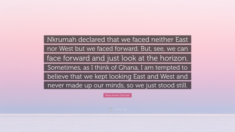 Nana Awere Damoah Quote: “Nkrumah declared that we faced neither East nor West but we faced forward. But, see, we can face forward and just look at the horizon. Sometimes, as I think of Ghana, I am tempted to believe that we kept looking East and West and never made up our minds, so we just stood still.”