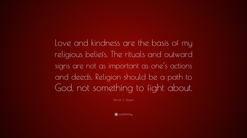 Bernie S. Siegel Quote: “Love and kindness are the basis of my religious beliefs. The rituals and outward signs are not as important as one’s actions and deeds. Religion should be a path to God, not something to fight about.”