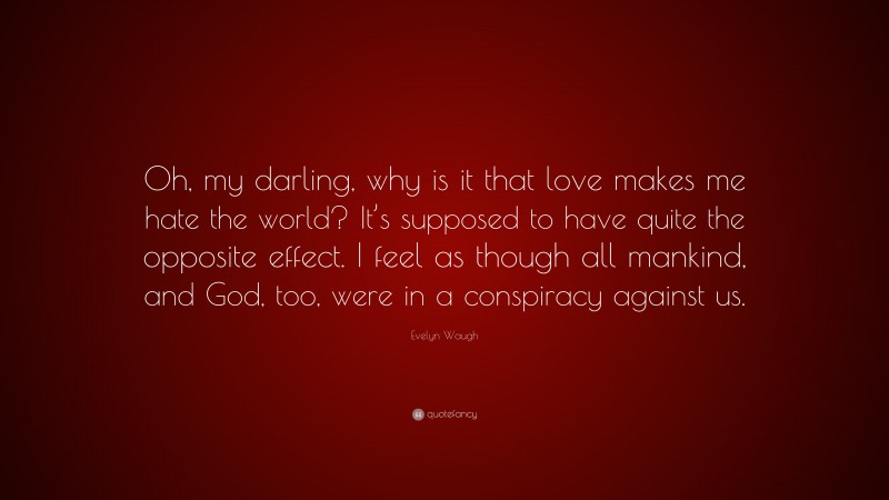Evelyn Waugh Quote: “Oh, my darling, why is it that love makes me hate the world? It’s supposed to have quite the opposite effect. I feel as though all mankind, and God, too, were in a conspiracy against us.”