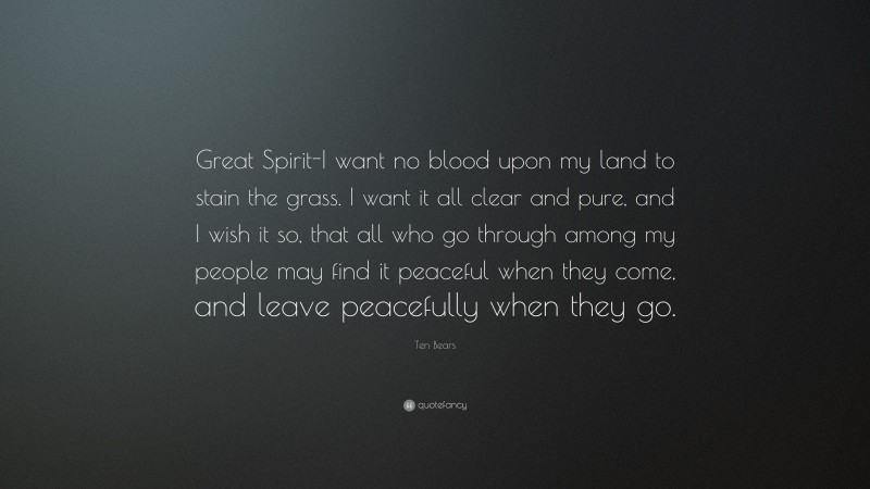 Ten Bears Quote: “Great Spirit-I want no blood upon my land to stain the grass. I want it all clear and pure, and I wish it so, that all who go through among my people may find it peaceful when they come, and leave peacefully when they go.”